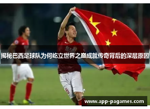 揭秘巴西足球队为何屹立世界之巅成就传奇背后的深层原因