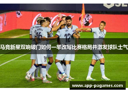 马竞新星双响破门如何一举改写比赛格局并激发球队士气